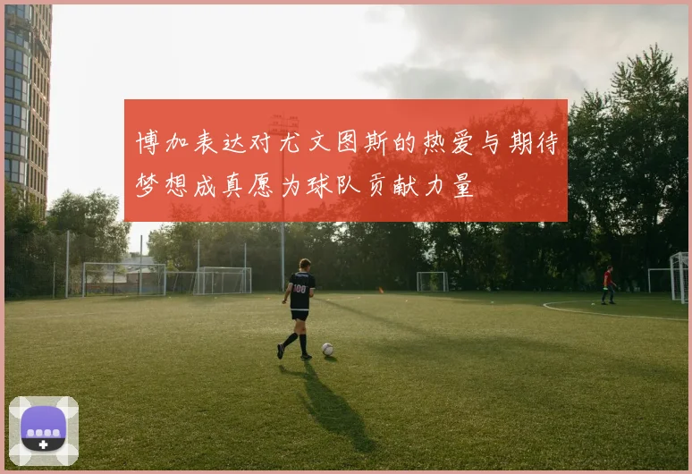 博加表达对尤文图斯的热爱与期待梦想成真愿为球队贡献力量