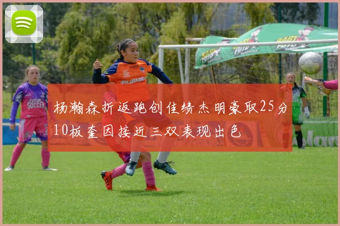 杨瀚森折返跑创佳绩杰明豪取25分10板奎因接近三双表现出色