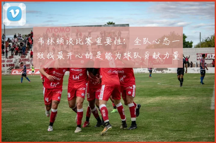 韦林顿谈比赛重要性：全队心态一致我最开心的是能为球队贡献力量