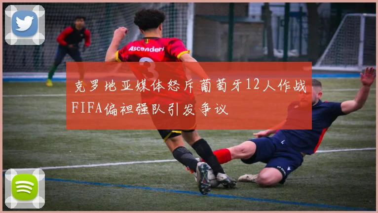 克罗地亚媒体怒斥葡萄牙12人作战FIFA偏袒强队引发争议