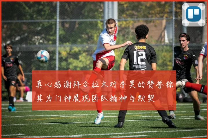 真心感谢拜合拉木对李昊的赞誉称其为门神展现团队精神与默契
