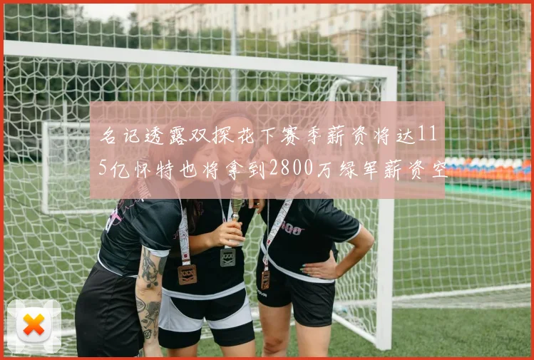 名记透露双探花下赛季薪资将达115亿怀特也将拿到2800万绿军薪资空间依旧紧张