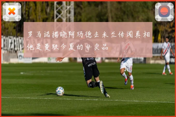 罗马诺揭晓阿玛德去米兰传闻真相他是曼联今夏的非卖品