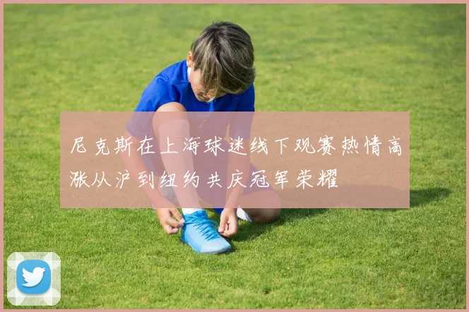 尼克斯在上海球迷线下观赛热情高涨从沪到纽约共庆冠军荣耀