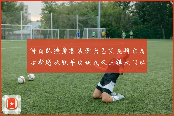 河南队热身赛表现出色艾克拜尔与古斯塔沃联手攻破武汉三镇大门以2-0获胜