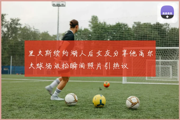 里夫斯续约湖人后女友分享他高尔夫球场放松瞬间照片引热议