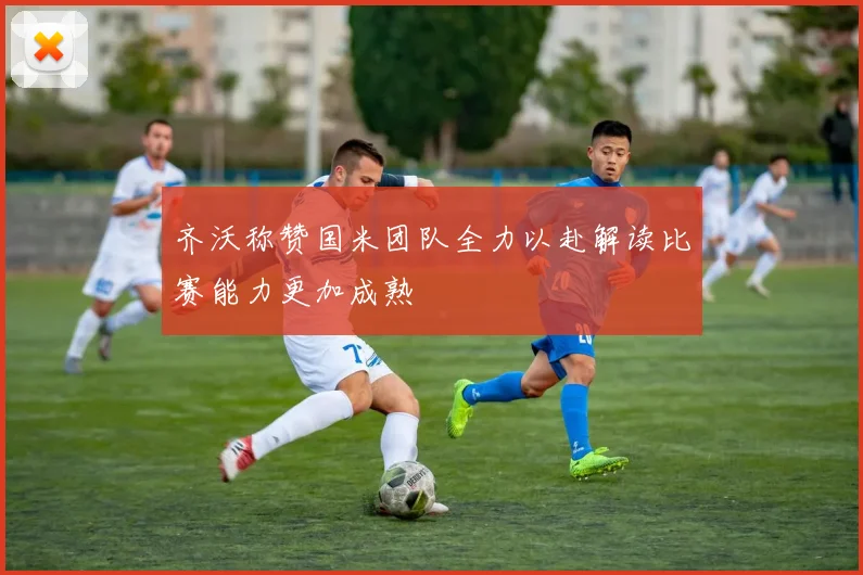 齐沃称赞国米团队全力以赴解读比赛能力更加成熟