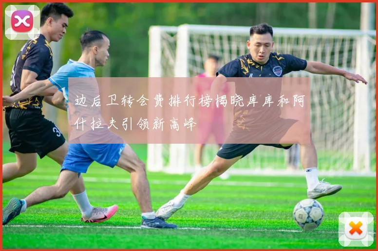 边后卫转会费排行榜揭晓库库和阿什拉夫引领新高峰