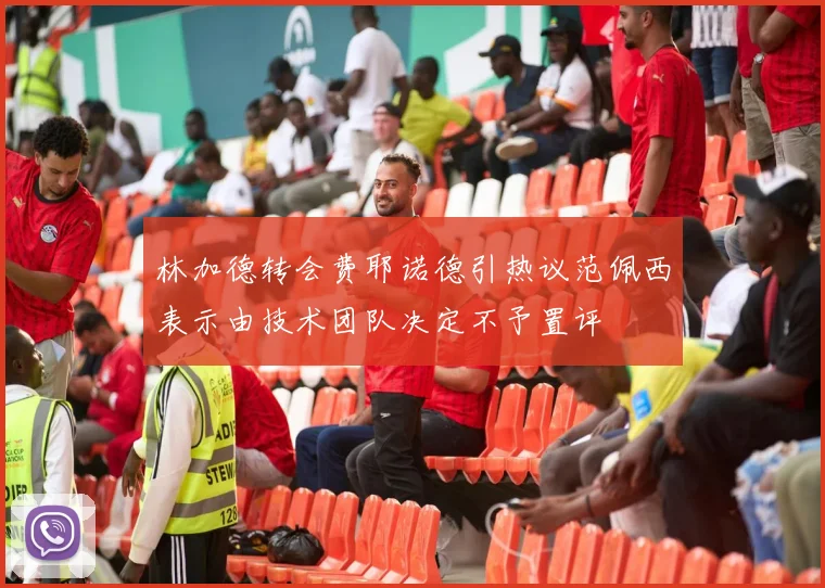 林加德转会费耶诺德引热议范佩西表示由技术团队决定不予置评