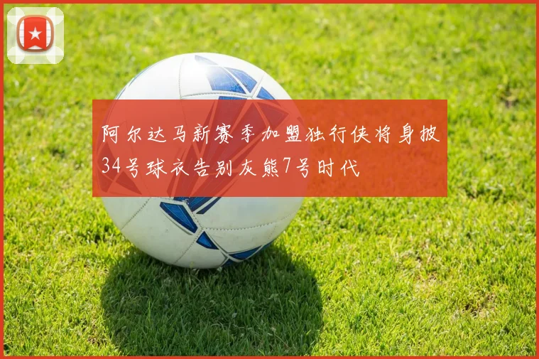 阿尔达马新赛季加盟独行侠将身披34号球衣告别灰熊7号时代