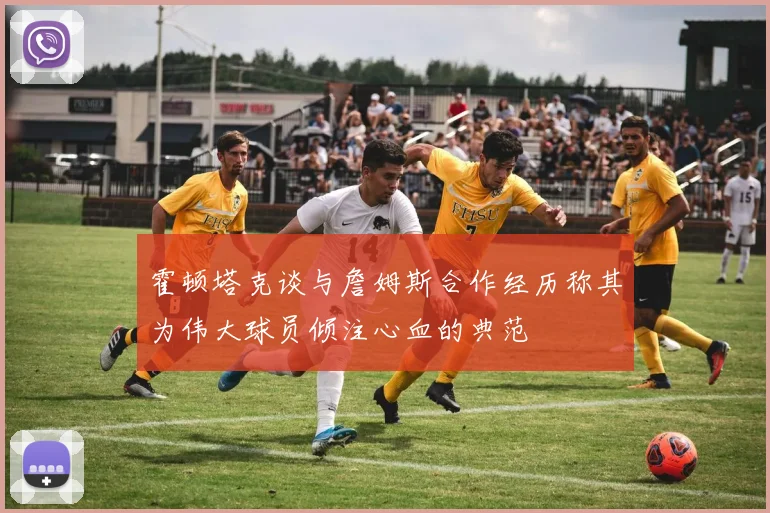 霍顿塔克谈与詹姆斯合作经历称其为伟大球员倾注心血的典范