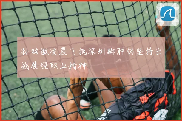 孙铭徽凌晨飞抵深圳脚肿仍坚持出战展现职业精神