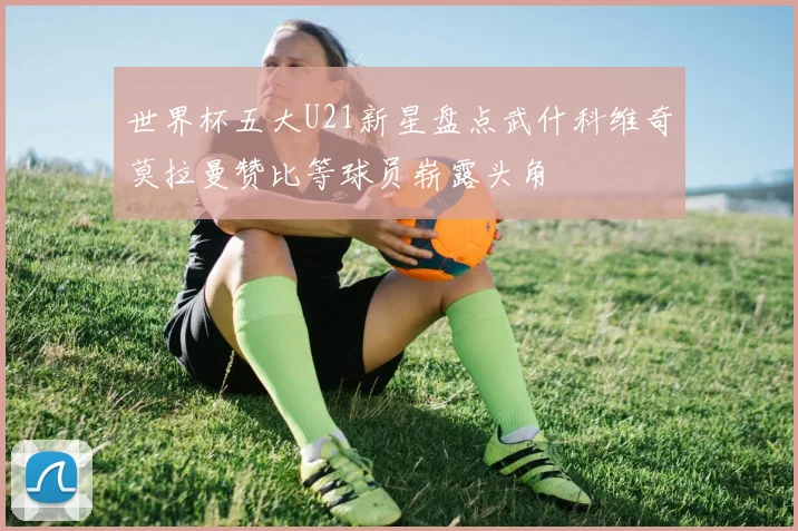 世界杯五大U21新星盘点武什科维奇莫拉曼赞比等球员崭露头角