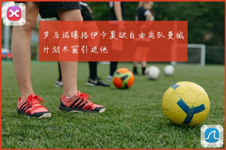 罗马诺曝格伊今夏欲自由离队曼城计划冬窗引进他