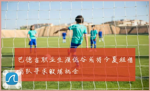 巴德吉职业生涯低谷或将今夏租借离队寻求锻炼机会