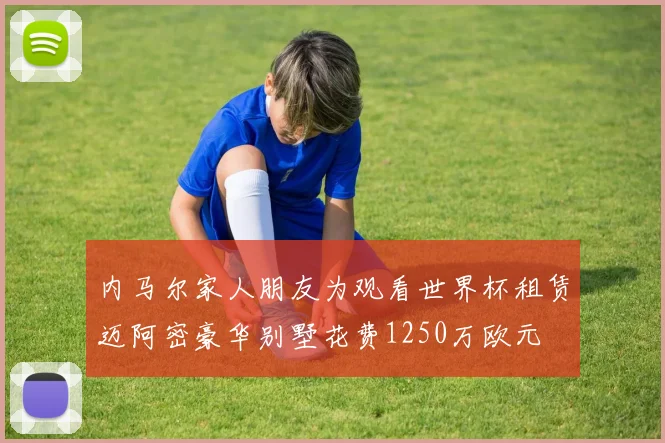 内马尔家人朋友为观看世界杯租赁迈阿密豪华别墅花费1250万欧元