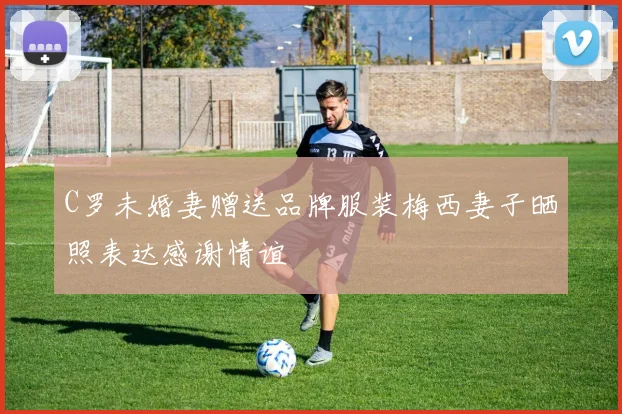 C罗未婚妻赠送品牌服装梅西妻子晒照表达感谢情谊