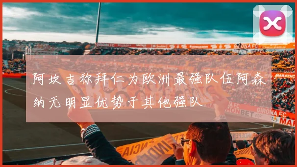 阿坎吉称拜仁为欧洲最强队伍阿森纳无明显优势于其他强队