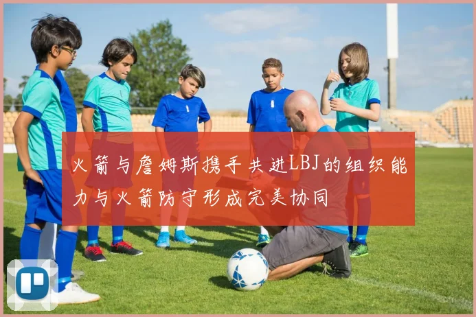 火箭与詹姆斯携手共进LBJ的组织能力与火箭防守形成完美协同