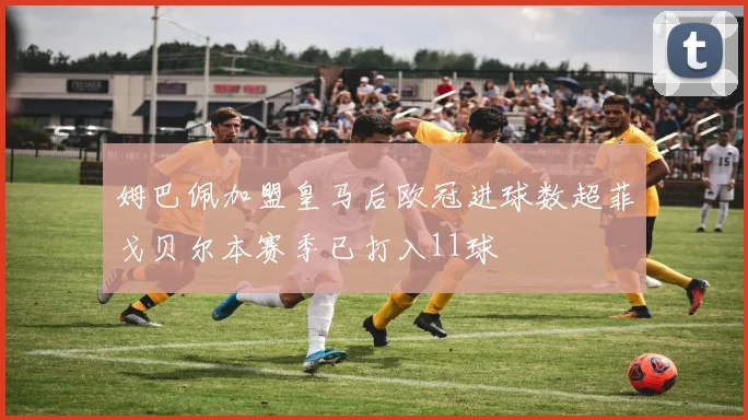 姆巴佩加盟皇马后欧冠进球数超菲戈贝尔本赛季已打入11球