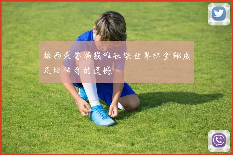 梅西荣誉满载唯独缺世界杯金靴成足坛传奇的遗憾