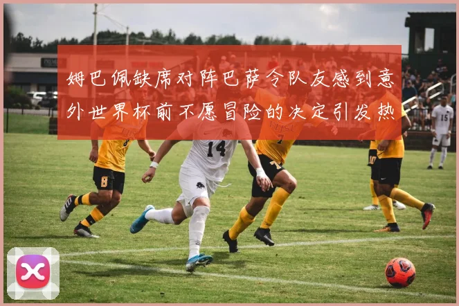 姆巴佩缺席对阵巴萨令队友感到意外世界杯前不愿冒险的决定引发热议