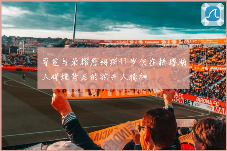尊重与荣耀詹姆斯41岁仍在拼搏湖人辉煌背后的挖井人精神