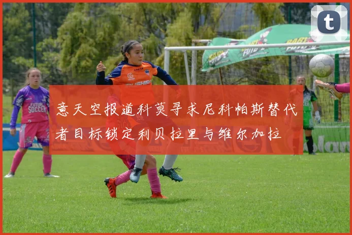 意天空报道科莫寻求尼科帕斯替代者目标锁定利贝拉里与维尔加拉