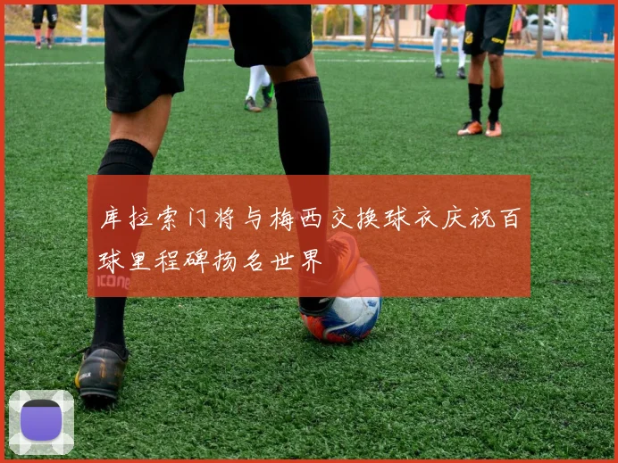 库拉索门将与梅西交换球衣庆祝百球里程碑扬名世界
