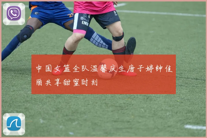 中国女篮全队温馨庆生唐子婷钟佳丽共享甜蜜时刻