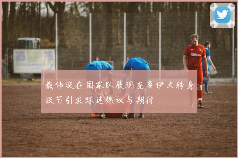 戴伟浚在国家队展现克鲁伊夫转身技艺引发球迷热议与期待